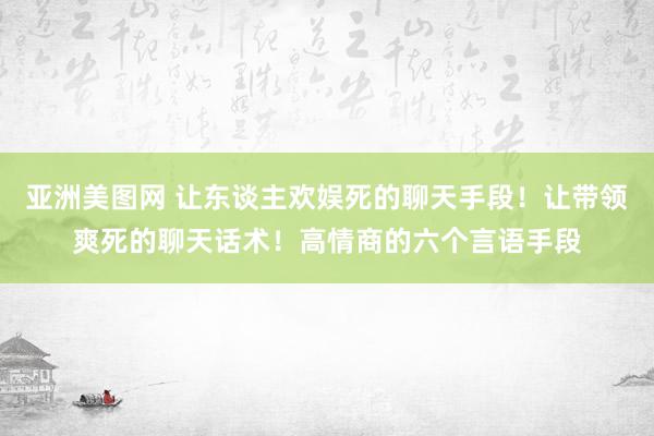 亚洲美图网 让东谈主欢娱死的聊天手段！让带领爽死的聊天话术！高情商的六个言语手段