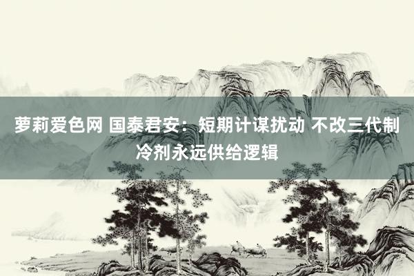 萝莉爱色网 国泰君安：短期计谋扰动 不改三代制冷剂永远供给逻辑