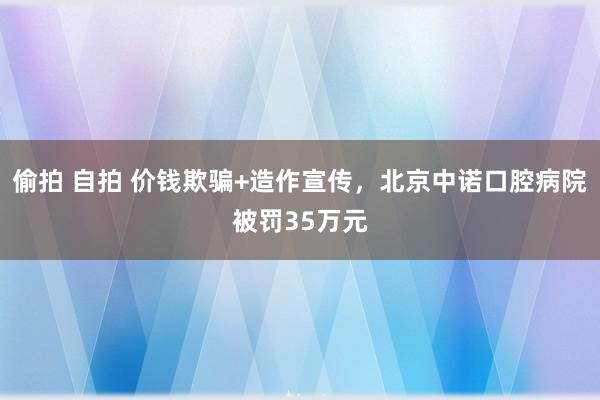 偷拍 自拍 价钱欺骗+造作宣传，北京中诺口腔病院被罚35万元