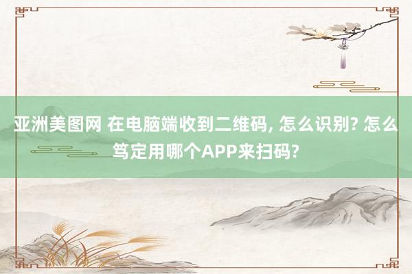 亚洲美图网 在电脑端收到二维码， 怎么识别? 怎么笃定用哪个APP来扫码?