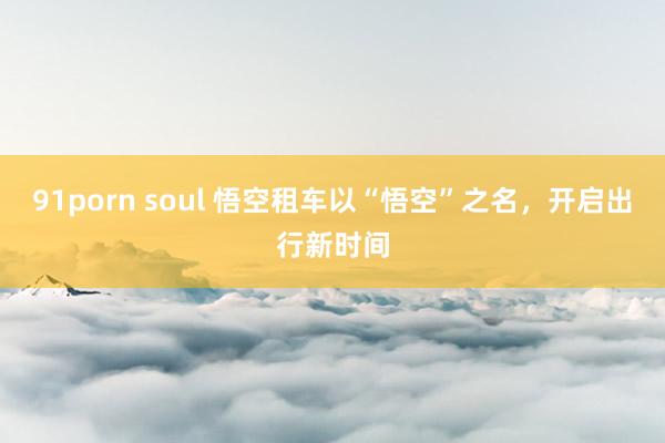 91porn soul 悟空租车以“悟空”之名，开启出行新时间