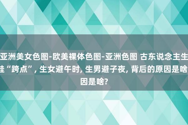 亚洲美女色图-欧美裸体色图-亚洲色图 古东说念主生娃“跨点”， 生女避午时， 生男避子夜， 背后的原因是啥?