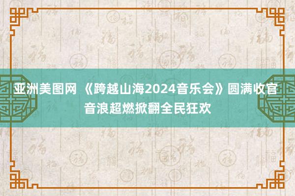 亚洲美图网 《跨越山海2024音乐会》圆满收官 音浪超燃掀翻全民狂欢