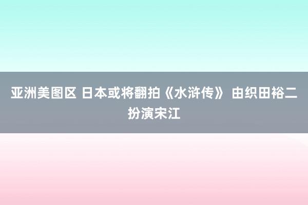 亚洲美图区 日本或将翻拍《水浒传》 由织田裕二扮演宋江