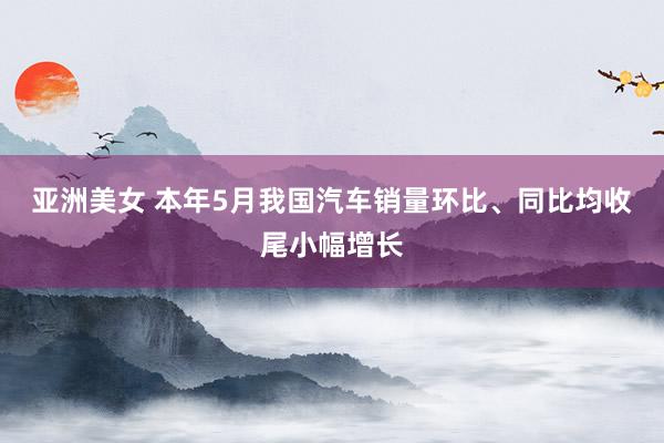 亚洲美女 本年5月我国汽车销量环比、同比均收尾小幅增长