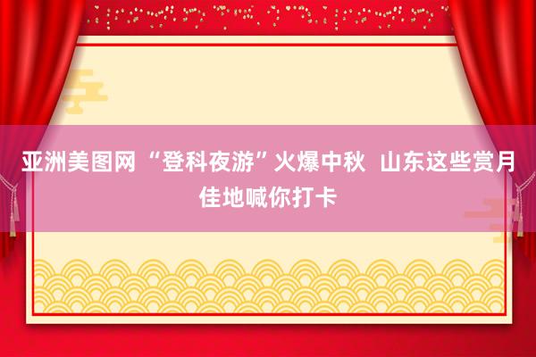 亚洲美图网 “登科夜游”火爆中秋  山东这些赏月佳地喊你打卡