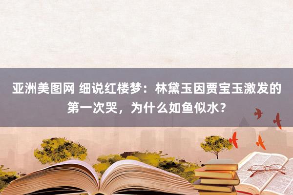 亚洲美图网 细说红楼梦：林黛玉因贾宝玉激发的第一次哭，为什么如鱼似水？