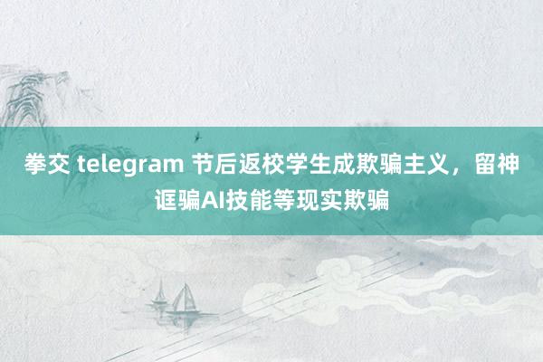 拳交 telegram 节后返校学生成欺骗主义，留神诓骗AI技能等现实欺骗