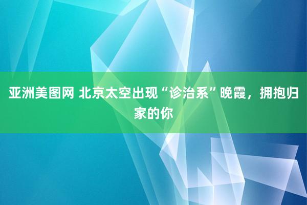 亚洲美图网 北京太空出现“诊治系”晚霞，拥抱归家的你