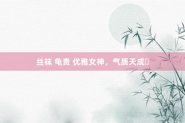 丝袜 龟责 优雅女神，气质天成✨