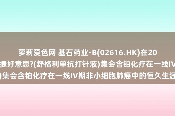 萝莉爱色网 基石药业-B(02616.HK)在2024年ESMO年会上公布择捷好意思?(舒格利单抗打针液)集会含铂化疗在一线IV期非小细胞肺癌中的恒久生涯数据