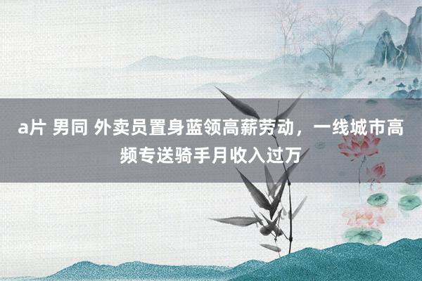 a片 男同 外卖员置身蓝领高薪劳动，一线城市高频专送骑手月收入过万