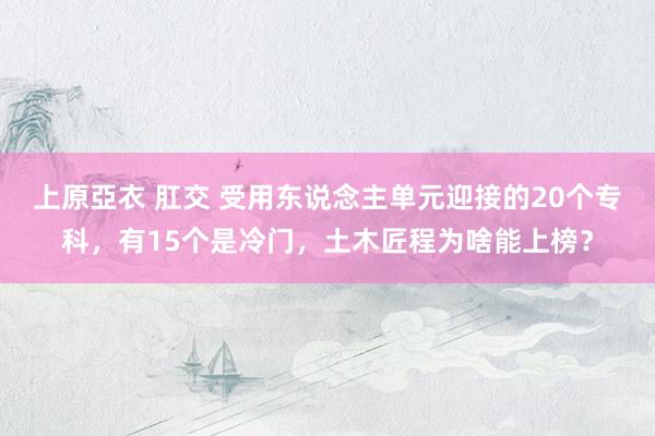 上原亞衣 肛交 受用东说念主单元迎接的20个专科，有15个是冷门，土木匠程为啥能上榜？