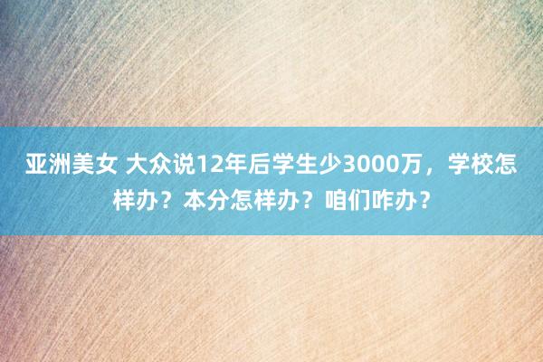 亚洲美女 大众说12年后学生少3000万，学校怎样办？本分怎样办？咱们咋办？