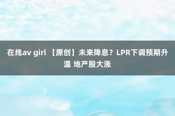 在线av girl 【原创】未来降息？LPR下调预期升温 地产股大涨