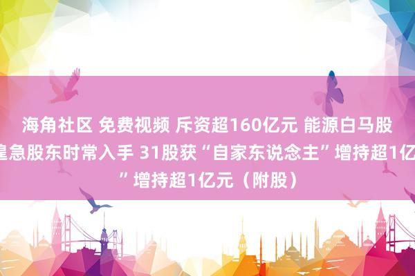 海角社区 免费视频 斥资超160亿元 能源白马股大四肢！遑急股东时常入手 31股获“自家东说念主”增持超1亿元（附股）