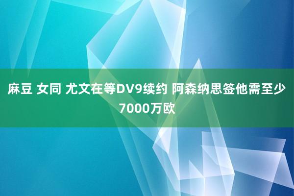 麻豆 女同 尤文在等DV9续约 阿森纳思签他需至少7000万欧