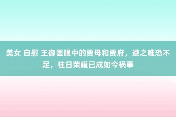 美女 自慰 王御医眼中的贾母和贾府，避之唯恐不足，往日荣耀已成如今祸事