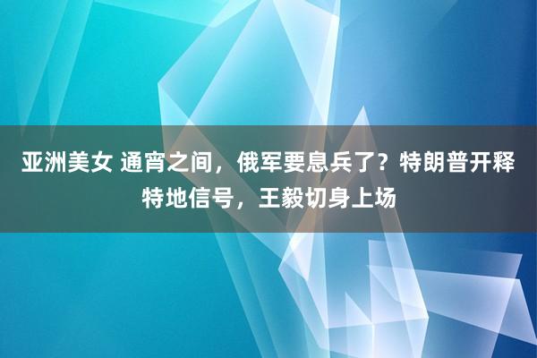 亚洲美女 通宵之间，俄军要息兵了？特朗普开释特地信号，王毅切身上场