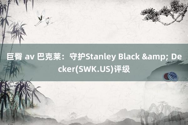 巨臀 av 巴克莱：守护Stanley Black & Decker(SWK.US)评级