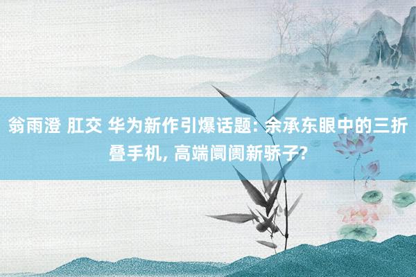 翁雨澄 肛交 华为新作引爆话题: 余承东眼中的三折叠手机， 高端阛阓新骄子?