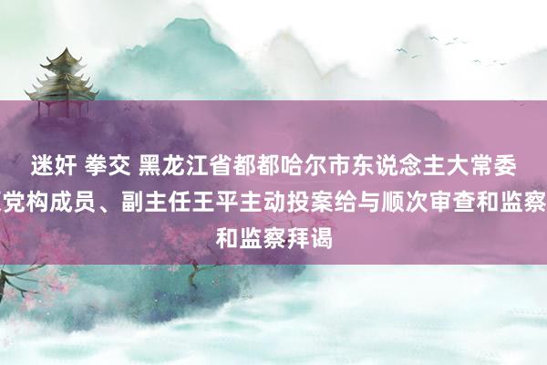 迷奸 拳交 黑龙江省都都哈尔市东说念主大常委会原党构成员、副主任王平主动投案给与顺次审查和监察拜谒