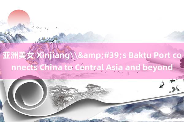 亚洲美女 Xinjiang\&#39;s Baktu Port connects China to Central Asia and beyond