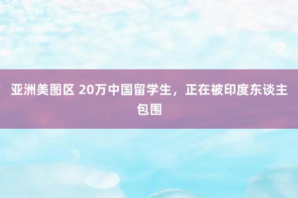 亚洲美图区 20万中国留学生，正在被印度东谈主包围