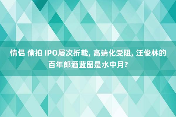 情侣 偷拍 IPO屡次折戟， 高端化受阻， 汪俊林的百年郎酒蓝图是水中月?