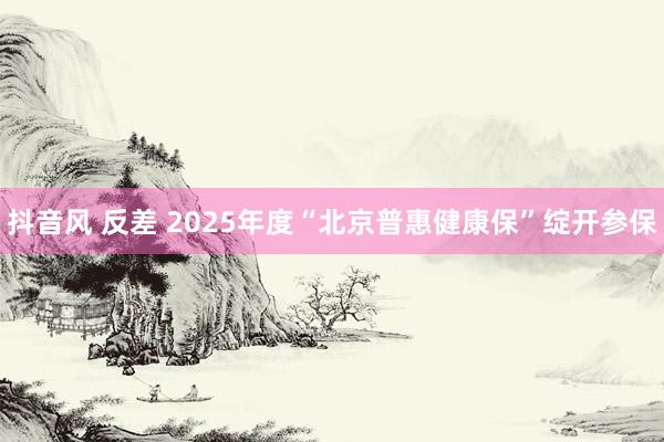 抖音风 反差 2025年度“北京普惠健康保”绽开参保