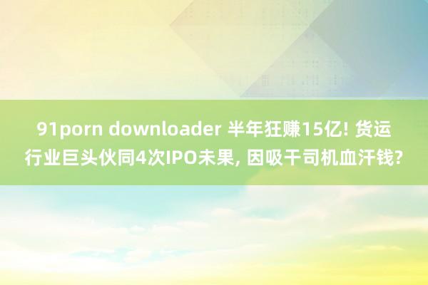 91porn downloader 半年狂赚15亿! 货运行业巨头伙同4次IPO未果， 因吸干司机血汗钱?