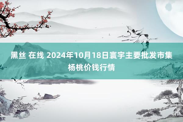 黑丝 在线 2024年10月18日寰宇主要批发市集杨桃价钱行情