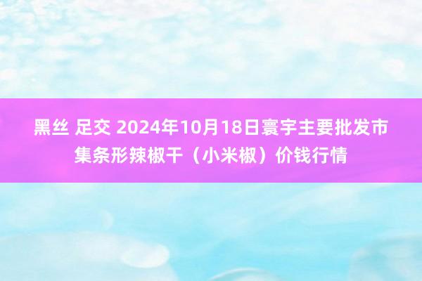 黑丝 足交 2024年10月18日寰宇主要批发市集条形辣椒干（小米椒）价钱行情