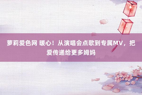 萝莉爱色网 暖心！从演唱会点歌到专属MV，把爱传递给更多姆妈