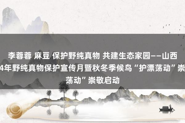 李蓉蓉 麻豆 保护野纯真物 共建生态家园——山西省2024年野纯真物保护宣传月暨秋冬季候鸟“护漂荡动”崇敬启动