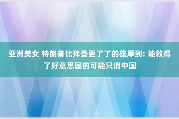 亚洲美女 特朗普比拜登更了了的雄厚到: 能救得了好意思国的可能只消中国