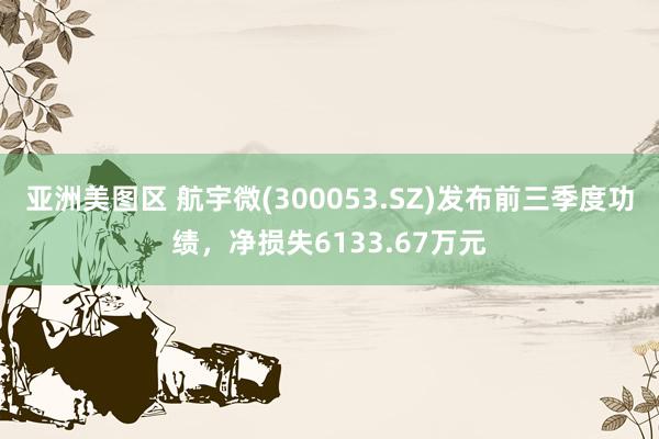 亚洲美图区 航宇微(300053.SZ)发布前三季度功绩，净损失6133.67万元