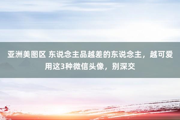 亚洲美图区 东说念主品越差的东说念主，越可爱用这3种微信头像，别深交