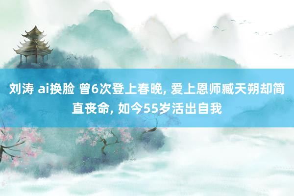 刘涛 ai换脸 曾6次登上春晚， 爱上恩师臧天朔却简直丧命， 如今55岁活出自我