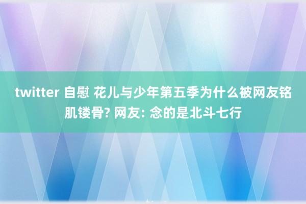 twitter 自慰 花儿与少年第五季为什么被网友铭肌镂骨? 网友: 念的是北斗七行