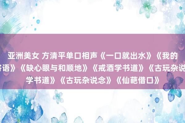 亚洲美女 方清平单口相声《一口就出水》《我的宽绰生》《如斯寄语》《缺心眼与和顺地》《戒酒学书道》《古玩杂说念》《仙葩借口》