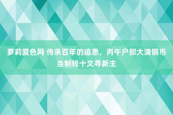 萝莉爱色网 传承百年的追思，丙午户部大清铜币当制钱十文寻新主