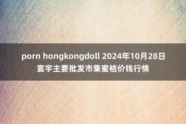 porn hongkongdoll 2024年10月28日寰宇主要批发市集蜜桔价钱行情