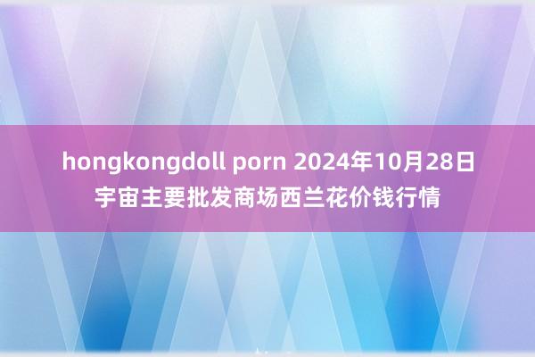 hongkongdoll porn 2024年10月28日宇宙主要批发商场西兰花价钱行情