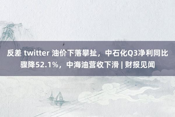 反差 twitter 油价下落攀扯，中石化Q3净利同比骤降52.1%，中海油营收下滑 | 财报见闻