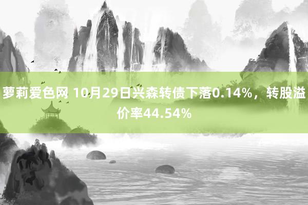 萝莉爱色网 10月29日兴森转债下落0.14%，转股溢价率44.54%