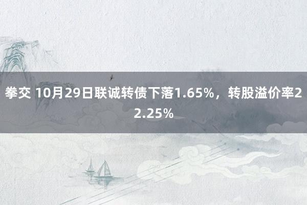 拳交 10月29日联诚转债下落1.65%，转股溢价率22.25%