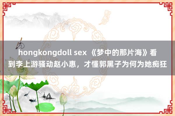 hongkongdoll sex 《梦中的那片海》看到李上游骚动赵小惠，才懂郭黑子为何为她痴狂