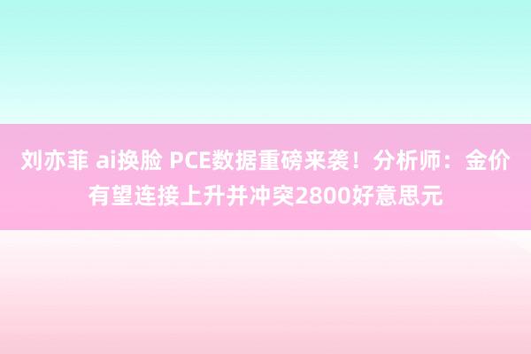 刘亦菲 ai换脸 PCE数据重磅来袭！分析师：金价有望连接上升并冲突2800好意思元