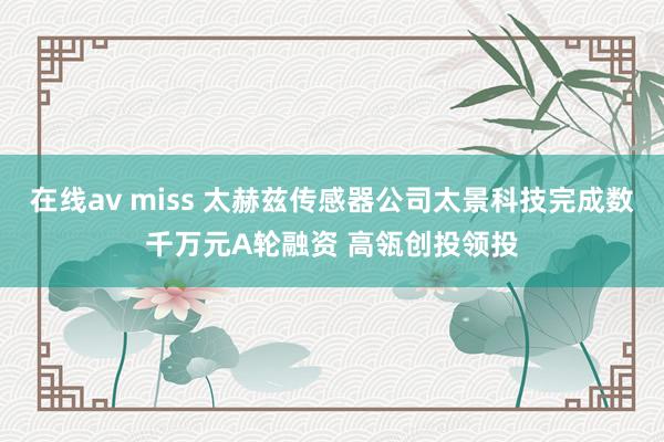 在线av miss 太赫兹传感器公司太景科技完成数千万元A轮融资 高瓴创投领投